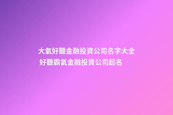 大氣好聽金融投資公司名字大全 好聽霸氣金融投資公司起名